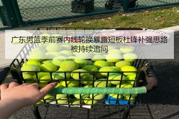 广东男篮季前赛内线轮换暴露短板杜锋补强思路被持续追问